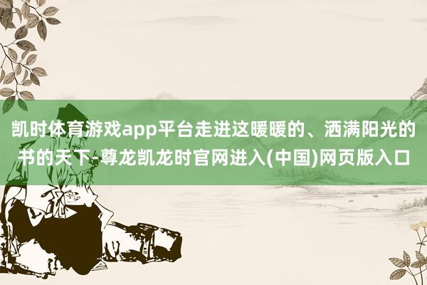 凯时体育游戏app平台走进这暖暖的、洒满阳光的书的天下-尊龙凯龙时官网进入(中国)网页版入口