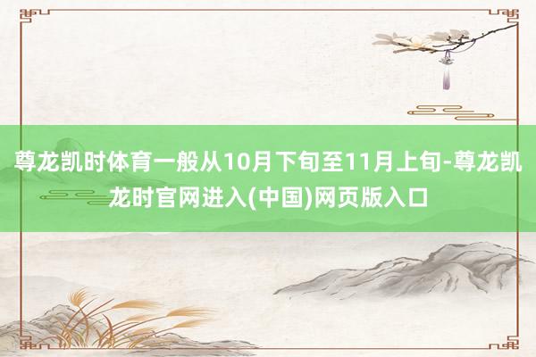 尊龙凯时体育一般从10月下旬至11月上旬-尊龙凯龙时官网进入(中国)网页版入口