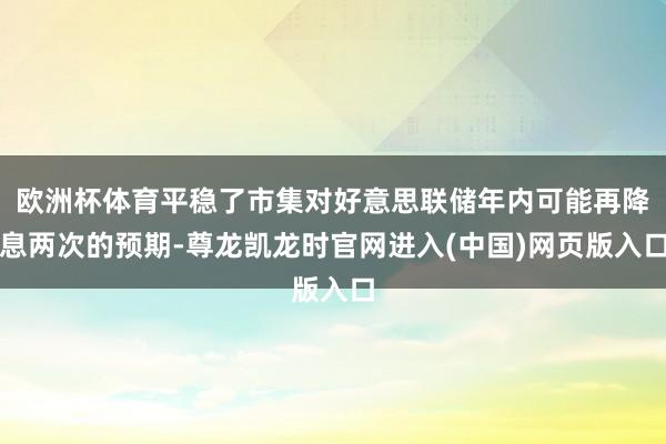 欧洲杯体育平稳了市集对好意思联储年内可能再降息两次的预期-尊龙凯龙时官网进入(中国)网页版入口
