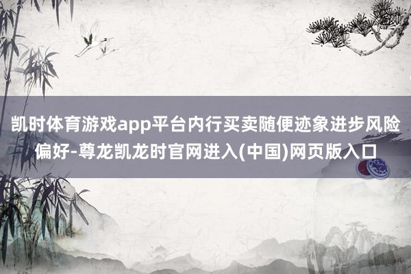 凯时体育游戏app平台内行买卖随便迹象进步风险偏好-尊龙凯龙时官网进入(中国)网页版入口