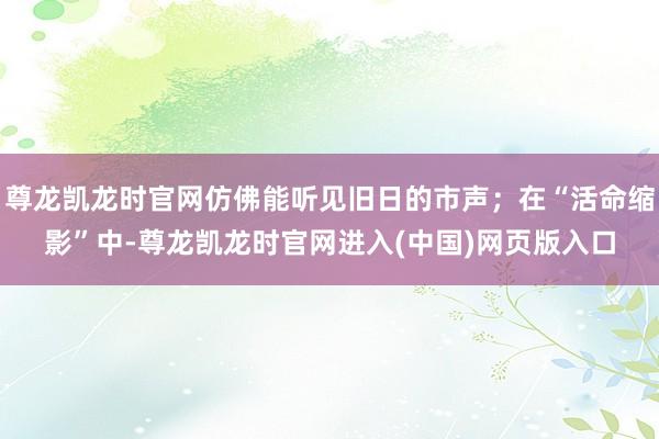 尊龙凯龙时官网仿佛能听见旧日的市声;在“活命缩影”中-尊龙凯龙时官网进入(中国)网页版入口