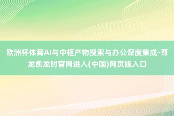 欧洲杯体育AI与中枢产物搜索与办公深度集成-尊龙凯龙时官网进入(中国)网页版入口