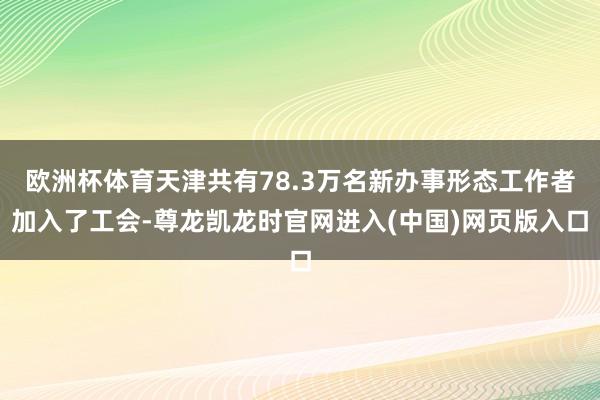欧洲杯体育天津共有78.3万名新办事形态工作者加入了工会-尊龙凯龙时官网进入(中国)网页版入口