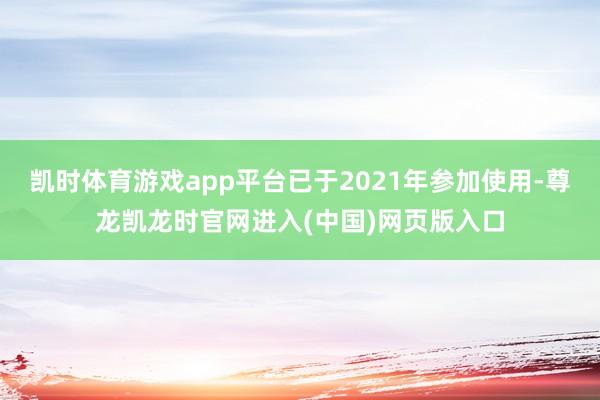 凯时体育游戏app平台已于2021年参加使用-尊龙凯龙时官网进入(中国)网页版入口