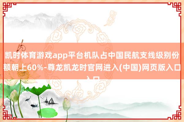凯时体育游戏app平台机队占中国民航支线级别份额朝上60%-尊龙凯龙时官网进入(中国)网页版入口