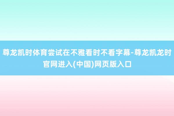 尊龙凯时体育尝试在不雅看时不看字幕-尊龙凯龙时官网进入(中国)网页版入口