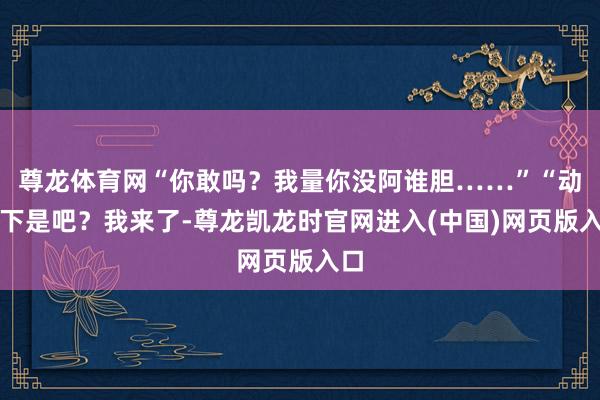尊龙体育网“你敢吗？我量你没阿谁胆……”“动一下是吧？我来了-尊龙凯龙时官网进入(中国)网页版入口