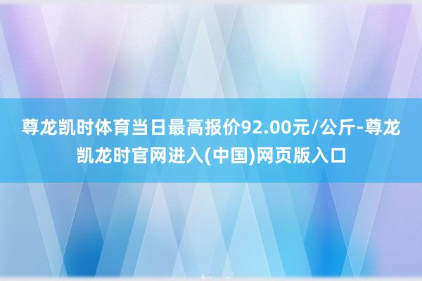 尊龙凯时体育当日最高报价92.00元/公斤-尊龙凯龙时官网进入(中国)网页版入口