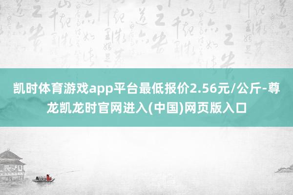 凯时体育游戏app平台最低报价2.56元/公斤-尊龙凯龙时官网进入(中国)网页版入口