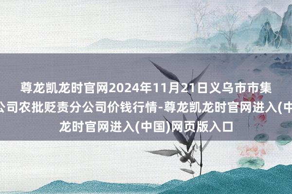 尊龙凯龙时官网2024年11月21日义乌市市集发展集团有限公司农批贬责分公司价钱行情-尊龙凯龙时官网进入(中国)网页版入口