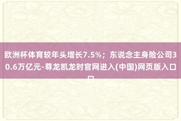 欧洲杯体育较年头增长7.5%；东说念主身险公司30.6万亿元-尊龙凯龙时官网进入(中国)网页版入口