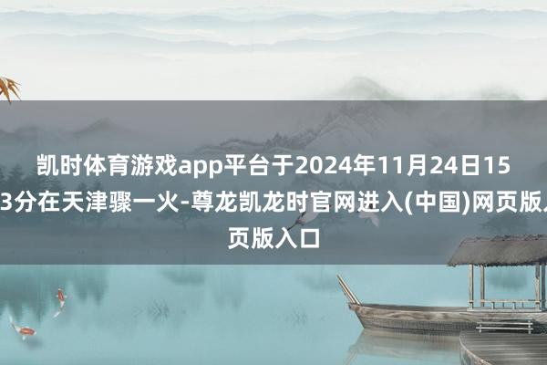 凯时体育游戏app平台于2024年11月24日15时23分在天津骤一火-尊龙凯龙时官网进入(中国)网页版入口
