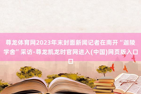 尊龙体育网2023年末封面新闻记者在南开“迦陵学舍”采访-尊龙凯龙时官网进入(中国)网页版入口