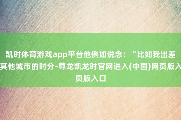 凯时体育游戏app平台他例如说念：“比如我出差到其他城市的时分-尊龙凯龙时官网进入(中国)网页版入口