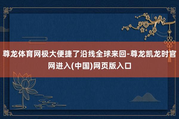 尊龙体育网极大便捷了沿线全球来回-尊龙凯龙时官网进入(中国)网页版入口