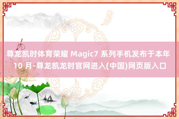 尊龙凯时体育荣耀 Magic7 系列手机发布于本年 10 月-尊龙凯龙时官网进入(中国)网页版入口