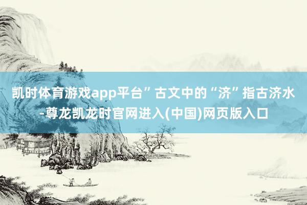 凯时体育游戏app平台”古文中的“济”指古济水-尊龙凯龙时官网进入(中国)网页版入口