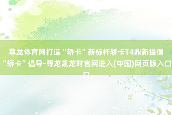 尊龙体育网打造“轿卡”新标杆　　轿卡T4鼎新提倡“轿卡”倡导-尊龙凯龙时官网进入(中国)网页版入口