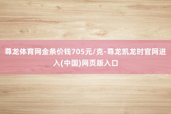 尊龙体育网金条价钱705元/克-尊龙凯龙时官网进入(中国)网页版入口