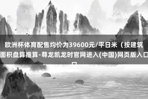 欧洲杯体育配售均价为39600元/平日米（按建筑面积盘算推算-尊龙凯龙时官网进入(中国)网页版入口