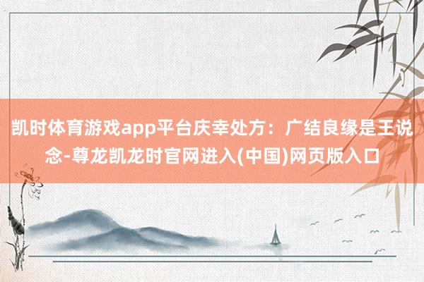 凯时体育游戏app平台庆幸处方：广结良缘是王说念-尊龙凯龙时官网进入(中国)网页版入口