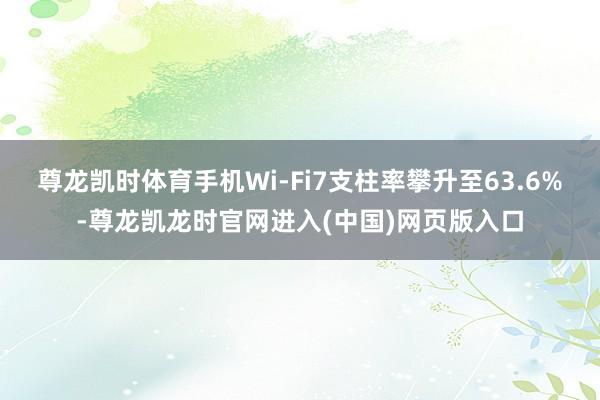 尊龙凯时体育手机Wi-Fi7支柱率攀升至63.6%-尊龙凯龙时官网进入(中国)网页版入口