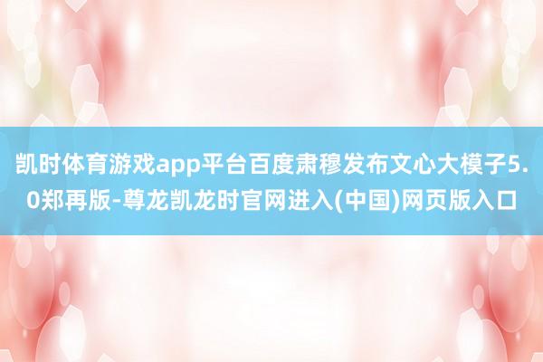 凯时体育游戏app平台百度肃穆发布文心大模子5.0郑再版-尊龙凯龙时官网进入(中国)网页版入口