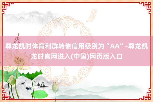 尊龙凯时体育利群转债信用级别为“AA”-尊龙凯龙时官网进入(中国)网页版入口