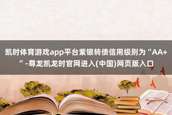 凯时体育游戏app平台紫银转债信用级别为“AA+”-尊龙凯龙时官网进入(中国)网页版入口