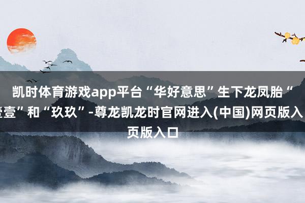 凯时体育游戏app平台“华好意思”生下龙凤胎“壹壹”和“玖玖”-尊龙凯龙时官网进入(中国)网页版入口