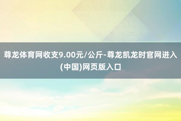 尊龙体育网收支9.00元/公斤-尊龙凯龙时官网进入(中国)网页版入口