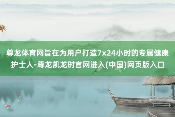 尊龙体育网旨在为用户打造7x24小时的专属健康护士人-尊龙凯龙时官网进入(中国)网页版入口