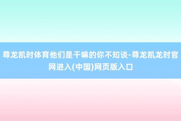 尊龙凯时体育他们是干嘛的你不知谈-尊龙凯龙时官网进入(中国)网页版入口