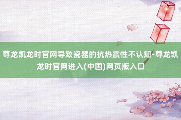 尊龙凯龙时官网导致瓷器的抗热震性不认知-尊龙凯龙时官网进入(中国)网页版入口