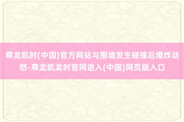 尊龙凯时(中国)官方网站与围墙发生碰撞后爆炸动怒-尊龙凯龙时官网进入(中国)网页版入口