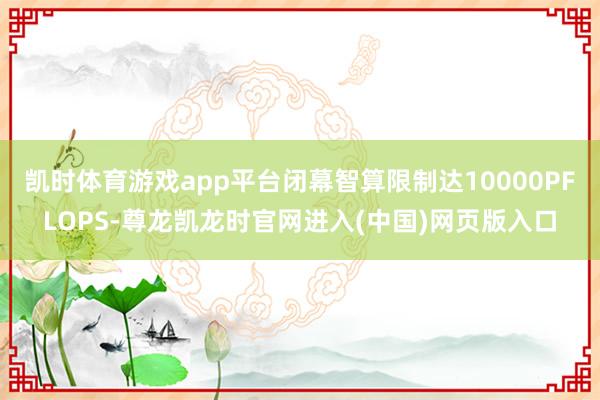 凯时体育游戏app平台闭幕智算限制达10000PFLOPS-尊龙凯龙时官网进入(中国)网页版入口