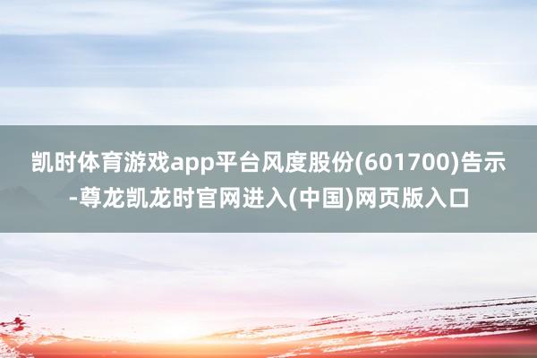 凯时体育游戏app平台风度股份(601700)告示-尊龙凯龙时官网进入(中国)网页版入口