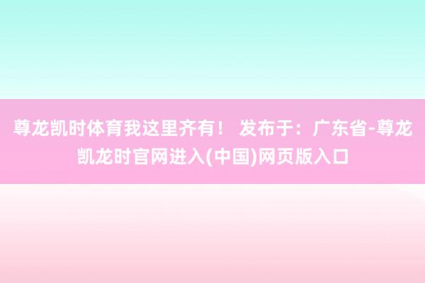 尊龙凯时体育我这里齐有！ 发布于：广东省-尊龙凯龙时官网进入(中国)网页版入口