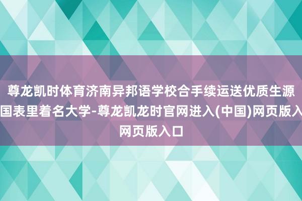尊龙凯时体育济南异邦语学校合手续运送优质生源至国表里着名大学-尊龙凯龙时官网进入(中国)网页版入口