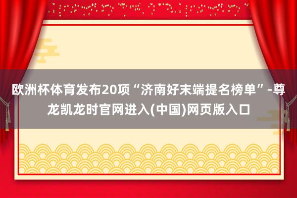 欧洲杯体育发布20项“济南好末端提名榜单”-尊龙凯龙时官网进入(中国)网页版入口