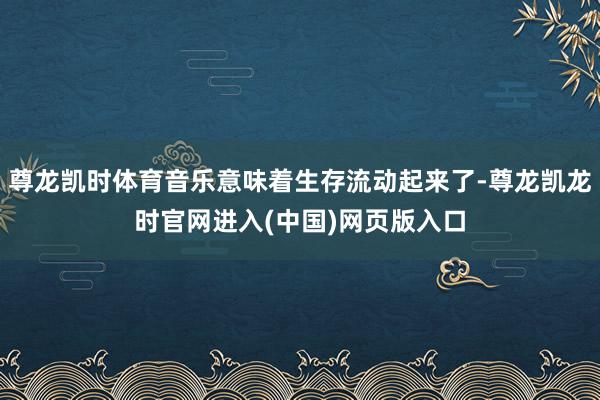 尊龙凯时体育音乐意味着生存流动起来了-尊龙凯龙时官网进入(中国)网页版入口
