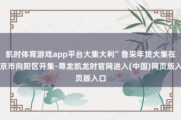 凯时体育游戏app平台大集大利”鲁采年货大集在北京市向阳区开集-尊龙凯龙时官网进入(中国)网页版入口