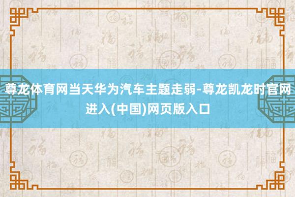尊龙体育网当天华为汽车主题走弱-尊龙凯龙时官网进入(中国)网页版入口