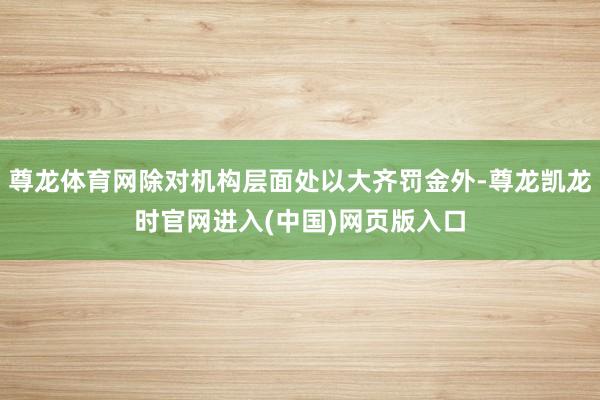 尊龙体育网除对机构层面处以大齐罚金外-尊龙凯龙时官网进入(中国)网页版入口