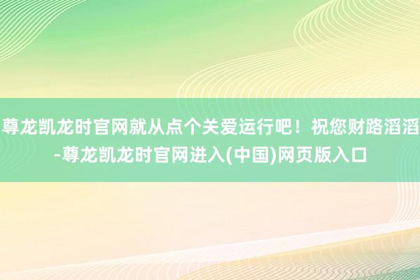 尊龙凯龙时官网就从点个关爱运行吧！祝您财路滔滔-尊龙凯龙时官网进入(中国)网页版入口