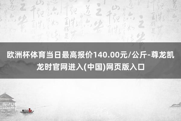 欧洲杯体育当日最高报价140.00元/公斤-尊龙凯龙时官网进入(中国)网页版入口