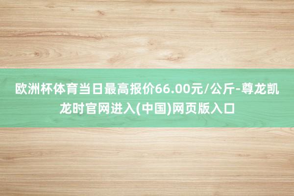 欧洲杯体育当日最高报价66.00元/公斤-尊龙凯龙时官网进入(中国)网页版入口