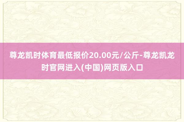 尊龙凯时体育最低报价20.00元/公斤-尊龙凯龙时官网进入(中国)网页版入口