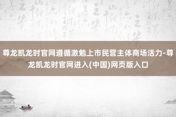 尊龙凯龙时官网遵循激勉上市民营主体商场活力-尊龙凯龙时官网进入(中国)网页版入口