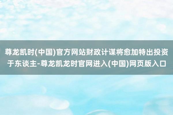 尊龙凯时(中国)官方网站财政计谋将愈加特出投资于东谈主-尊龙凯龙时官网进入(中国)网页版入口